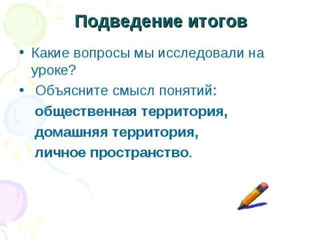 Подведение итогов Какие вопросы мы исследовали на уроке? Объясните смысл понятий: общественная территория, домашняя территория, личное пространство.