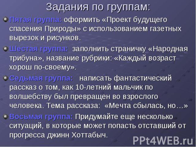 Задания по группам: Пятая группа: оформить «Проект будущего спасения Природы» с использованием газетных вырезок и рисунков. Шестая группа: заполнить страничку «Народная трибуна», название рубрики: «Каждый возраст хорош по-своему». Седьмая группа: на…