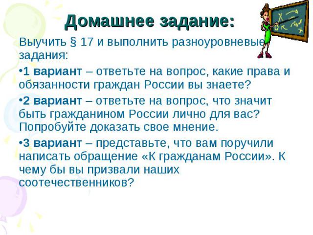 Домашнее задание: Выучить § 17 и выполнить разноуровневые задания: 1 вариант – ответьте на вопрос, какие права и обязанности граждан России вы знаете? 2 вариант – ответьте на вопрос, что значит быть гражданином России лично для вас? Попробуйте доказ…