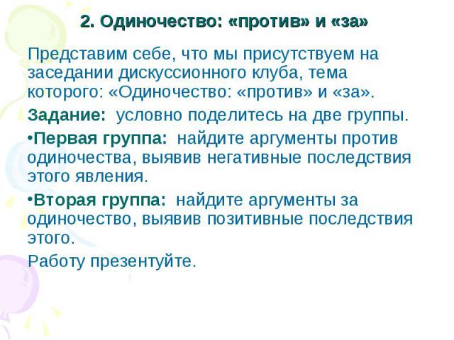 2. Одиночество: «против» и «за»Представим себе, что мы присутствуем на заседании дискуссионного клуба, тема которого: «Одиночество: «против» и «за». Задание: условно поделитесь на две группы. Первая группа: найдите аргументы против одиночества, выяв…