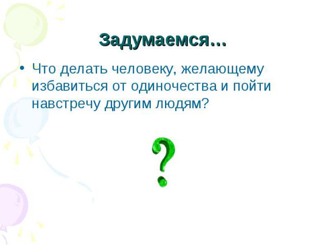 Задумаемся…Что делать человеку, желающему избавиться от одиночества и пойти навстречу другим людям?