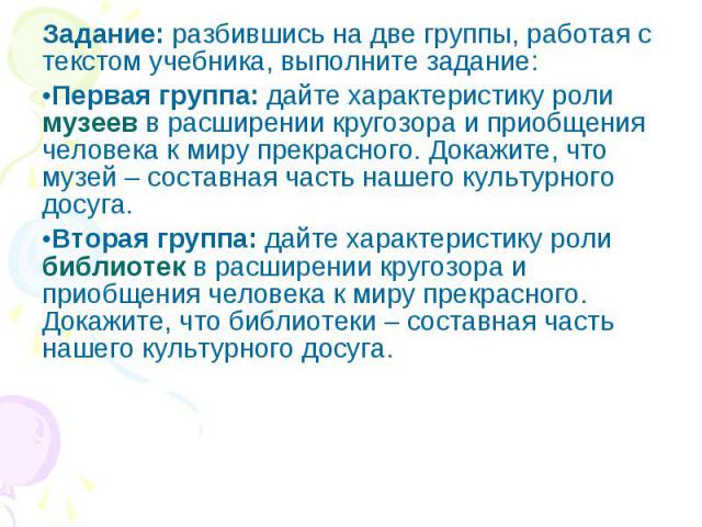 Задание: разбившись на две группы, работая с текстом учебника, выполните задание: Первая группа: дайте характеристику роли музеев в расширении кругозора и приобщения человека к миру прекрасного. Докажите, что музей – составная часть нашего культурно…