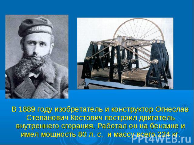 В 1889 году изобретатель и конструктор Огнеслав Степанович Костович построил двигатель внутреннего сгорания. Работал он на бензине и имел мощность 80 л. с. и массу всего 224 кг. В 1889 году изобретатель и конструктор Огнеслав Степанович Костович пос…