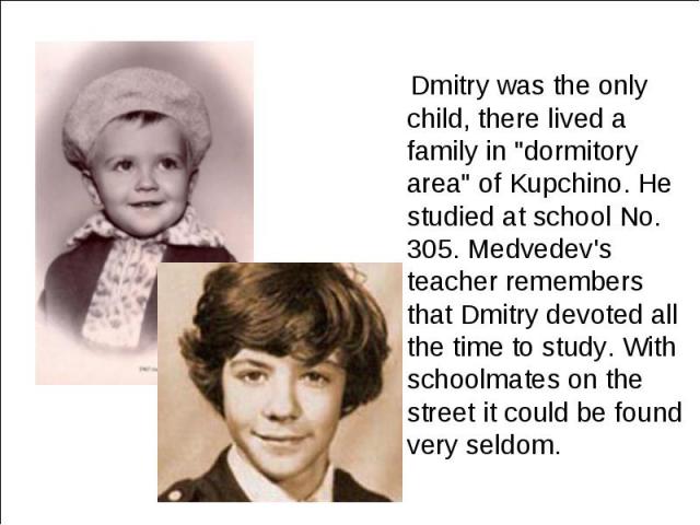 Dmitry was the only child, there lived a family in "dormitory area" of Kupchino. He studied at school No. 305. Medvedev's teacher remembers that Dmitry devoted all the time to study. With schoolmates on the street it could be found very se…