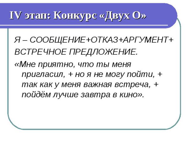 IV этап: Конкурс «Двух О» Я – СООБЩЕНИЕ+ОТКАЗ+АРГУМЕНТ+ ВСТРЕЧНОЕ ПРЕДЛОЖЕНИЕ. «Мне приятно, что ты меня пригласил, + но я не могу пойти, + так как у меня важная встреча, + пойдём лучше завтра в кино».