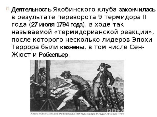 Деятельность Якобинского клуба закончилась в результате переворота 9 термидора II года (27 июля 1794 года), в ходе так называемой «термидорианской реакции», после которого несколько лидеров Эпохи Террора были казнены, в том числе Сен-Жюст и Робеспье…