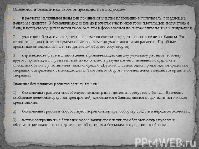 Особенности безналичных расчетов проявляются в следующем: Особенности безналичных расчетов проявляются в следующем: 1 в расчетах наличными деньгами принимают участие плательщик и получатель, передающие наличные средства. В безналичных денежных расче…