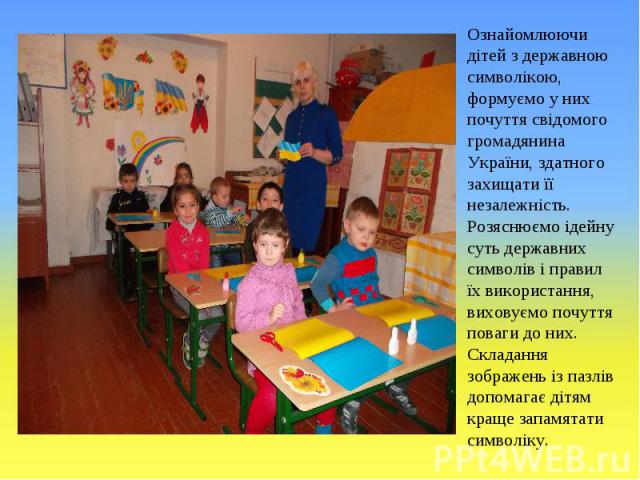 Ознайомлюючи дітей з державною символікою, формуємо у них почуття свідомого громадянина України, здатного захищати її незалежність. Розяснюємо ідейну суть державних символів і правил їх використання, виховуємо почуття поваги до них. Складання зображ…