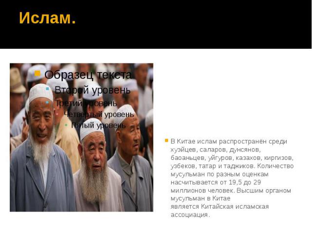 Ислам. В Китае ислам распространён среди хуэйцев, саларов, дунсянов, баоаньцев, уйгуров, казахов, киргизов, узбеков, татар и таджиков. Количество мусульман по разным оценкам насчитывается от 19,5 до 29 миллионов человек. Высшим органом мусульма…