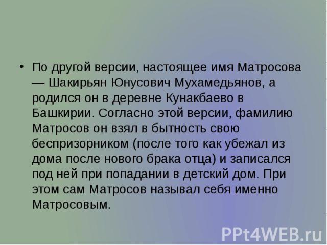 По другой версии, настоящее имя Матросова — Шакирьян Юнусович Мухамедьянов, а родился он в деревне Кунакбаево в Башкирии. Согласно этой версии, фамилию Матросов он взял в бытность свою беспризорником (после того как убежал из дома после нового брака…