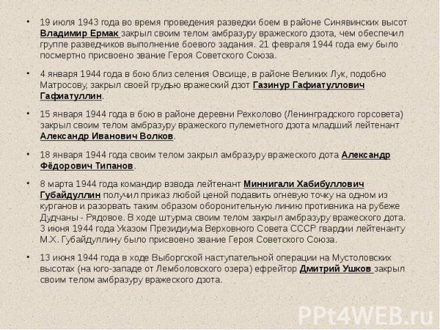 19 июля 1943 года во время проведения разведки боем в районе Синявинских высот Владимир Ермак закрыл своим телом амбразуру вражеского дзота, чем обеспечил группе разведчиков выполнение боевого задания. 21 февраля 1944 года ему было посмертно присвое…