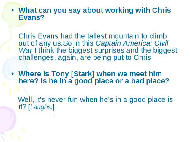 What can you say about working with Chris Evans? What can you say about working with Chris Evans? Chris Evans had the tallest mountain to climb out of any us.So in this Captain America: Civil War I think the biggest surprises and the biggest challen…