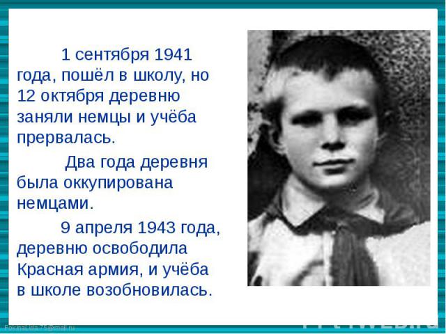 1 сентября 1941 года, пошёл в школу, но 12 октября деревню заняли немцы и учёба прервалась. Два года деревня была оккупирована немцами. 9 апреля 1943 года, деревню освободила Красная армия, и учёба в школе возобновилась.