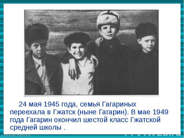 24 мая 1945 года, семья Гагариных переехала в Гжатск (ныне Гагарин). В мае 1949 года Гагарин окончил шестой класс Гжатской средней школы .