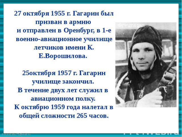 27 октября 1955 г. Гагарин был призван в армию и отправлен в Оренбург, в 1-е военно-авиационное училище летчиков имени К. Е.Ворошилова. 25октября 1957 г. Гагарин училище закончил. В течение двух лет служил в авиационном полку. К октябрю 1959 года на…