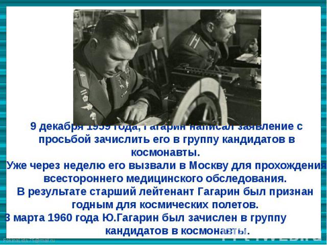 9 декабря 1959 года, Гагарин написал заявление с просьбой зачислить его в группу кандидатов в космонавты. Уже через неделю его вызвали в Москву для прохождения всестороннего медицинского обследования. В результате старший лейтенант Гагарин был призн…