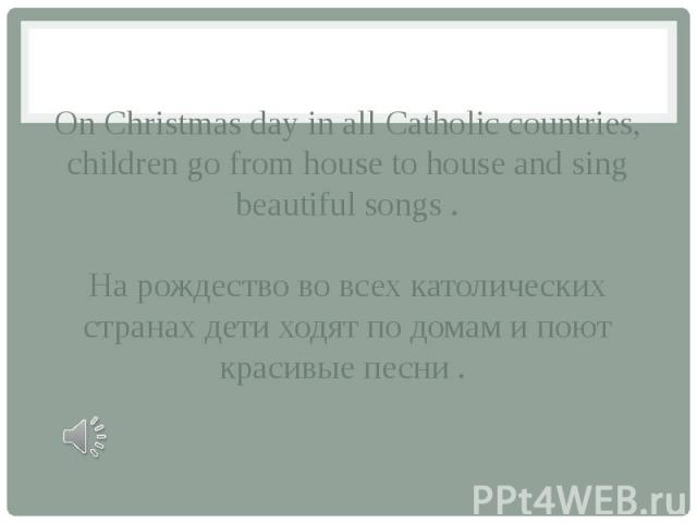 On Christmas day in all Catholic countries, children go from house to house and sing beautiful songs . На рождество во всех католических странах дети ходят по домам и поют красивые песни .