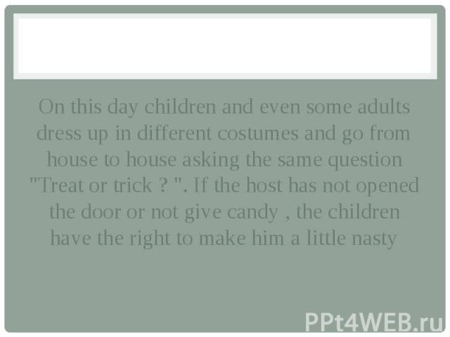 On this day children and even some adults dress up in different costumes and go from house to house asking the same question "Treat or trick ? ". If the host has not opened the door or not give candy , the children have the right to make h…
