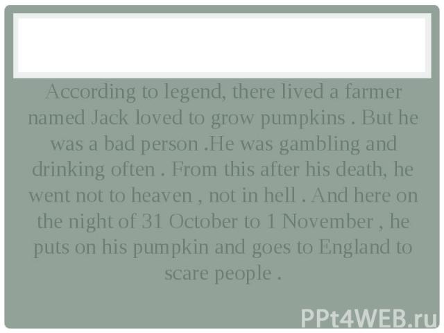 According to legend, there lived a farmer named Jack loved to grow pumpkins . But he was a bad person .He was gambling and drinking often . From this after his death, he went not to heaven , not in hell . And here on the night of 31 October to 1 Nov…