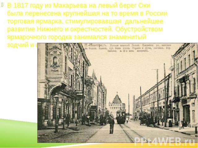 В 1817 году из Макарьева на левый берег Оки была перенесена крупнейшая на то время в России торговая ярмарка, стимулировавшая  дальнейшее развитие Нижнего и окрестностей. Обустройством ярмарочного городка занимался знаменитый зодчий и инженер А…