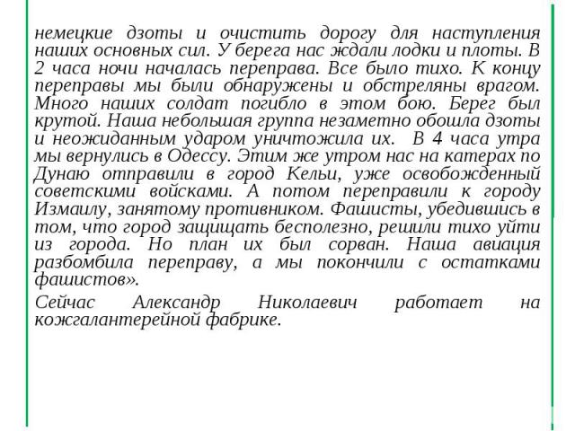 немецкие дзоты и очистить дорогу для наступления наших основных сил. У берега нас ждали лодки и плоты. В 2 часа ночи началась переправа. Все было тихо. К концу переправы мы были обнаружены и обстреляны врагом. Много наших солдат погибло в этом бою. …