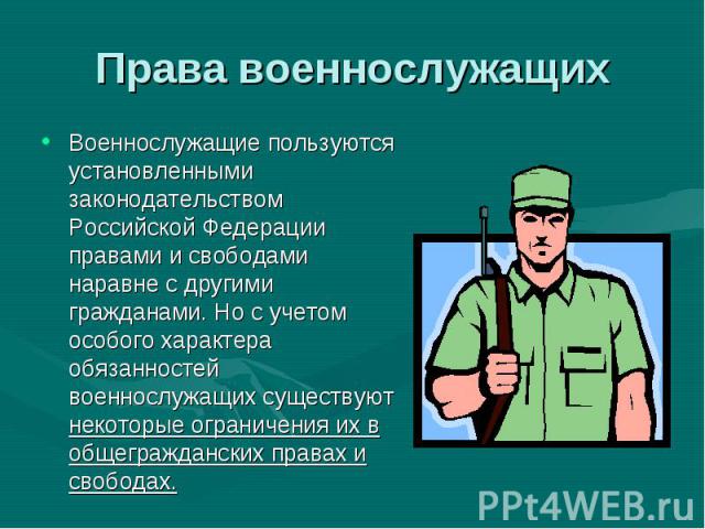 Военнослужащие пользуются установленными законодательством Российской Федерации правами и свободами наравне с другими гражданами. Но с учетом особого характера обязанностей военнослужащих существуют некоторые ограничения их в общегражданских правах …