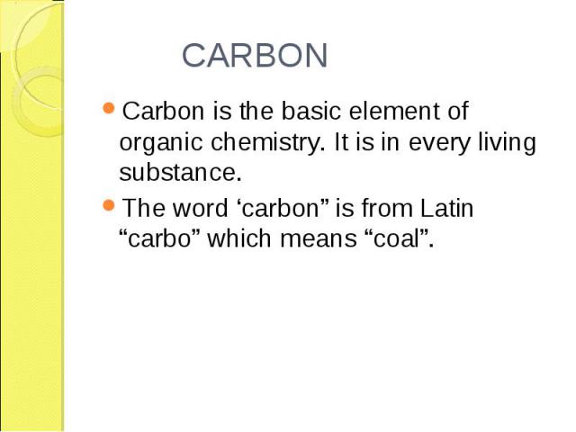 Carbon is the basic element of organic chemistry. It is in every living substance. Carbon is the basic element of organic chemistry. It is in every living substance. The word ‘carbon” is from Latin “carbo” which means “coal”.