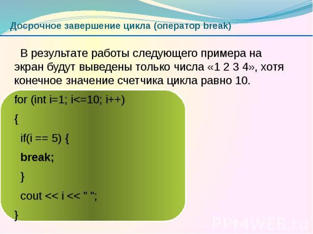 Досрочное завершение цикла (оператор break) В результате работы следующего примера на экран будут выведены только числа «1 2 3 4», хотя конечное значение счетчика цикла равно 10. for (int i=1; i<=10; i++) { if(i == 5) { break; } cout << i &…