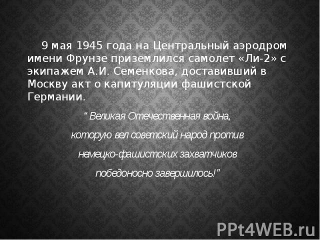 9 мая 1945 года на Центральный аэродром имени Фрунзе приземлился самолет «Ли-2» с экипажем А.И. Семенкова, доставивший в Москву акт о капитуляции фашистской Германии. “Великая Отечественная война, которую вел советский народ против немецко-фашистски…