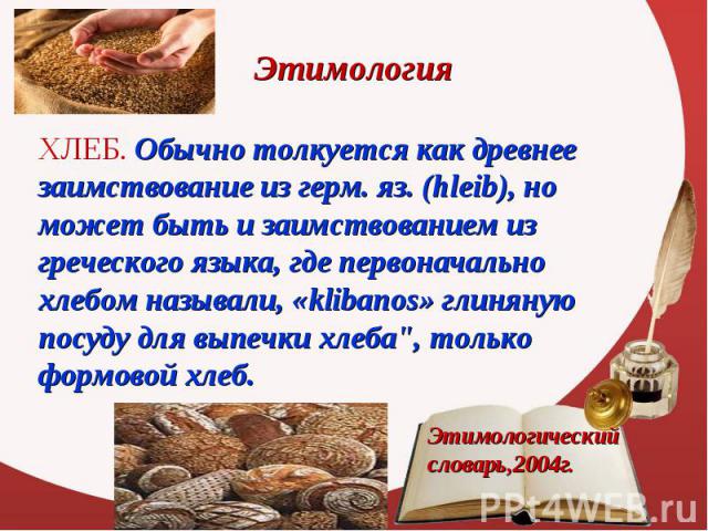 ХЛЕБ. Обычно толкуется как древнее заимствование из герм. яз. (hleib), но может быть и заимствованием из греческого языка, где первоначально хлебом называли, «klibanos» глиняную посуду для выпечки хлеба", только формовой хлеб. ХЛЕБ. Обычно толк…