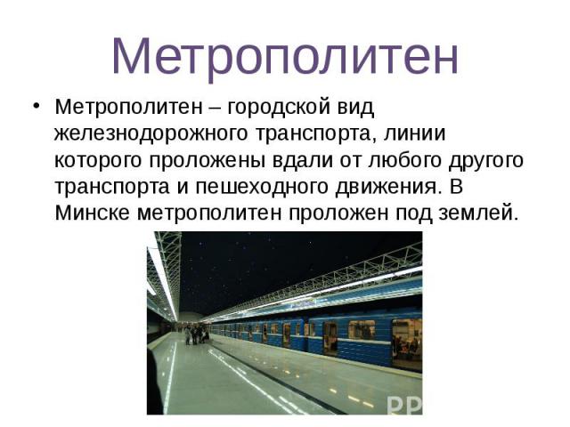 Метрополитен Метрополитен – городской вид железнодорожного транспорта, линии которого проложены вдали от любого другого транспорта и пешеходного движения. В Минске метрополитен проложен под землей.