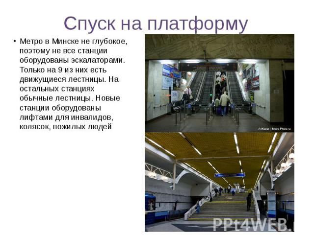 Спуск на платформу Метро в Минске не глубокое, поэтому не все станции оборудованы эскалаторами. Только на 9 из них есть движущиеся лестницы. На остальных станциях обычные лестницы. Новые станции оборудованы лифтами для инвалидов, колясок, пожилых людей
