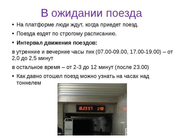 В ожидании поезда На платформе люди ждут, когда приедет поезд. Поезда ездят по строгому расписанию. Интервал движения поездов: в утренние и вечерние часы пик (07.00-09.00, 17.00-19.00) – от 2,0 до 2,5 минут в остальное время – от 2-3 до 12 минут (по…