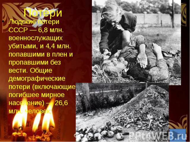 Потери Людские потери СССР — 6,8 млн. военнослужащих убитыми, и 4,4 млн. попавшими в плен и пропавшими без вести. Общие демографические потери (включающие погибшее мирное население) — 26,6 млн. человек;