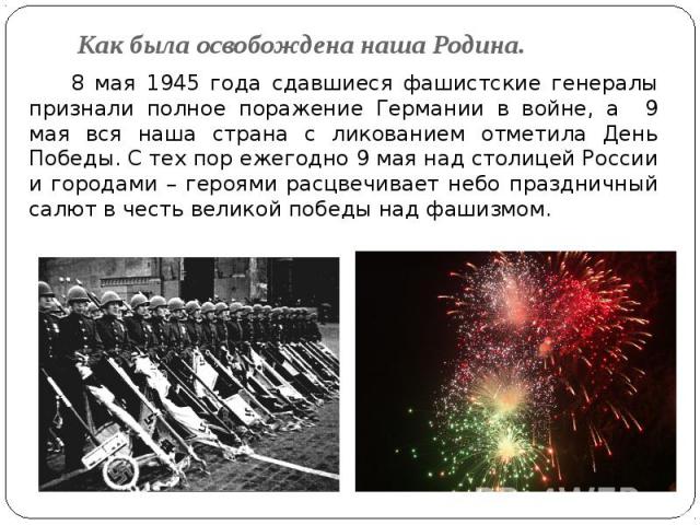 Как была освобождена наша Родина. 8 мая 1945 года сдавшиеся фашистские генералы признали полное поражение Германии в войне, а 9 мая вся наша страна с ликованием отметила День Победы. С тех пор ежегодно 9 мая над столицей России и городами – героями …