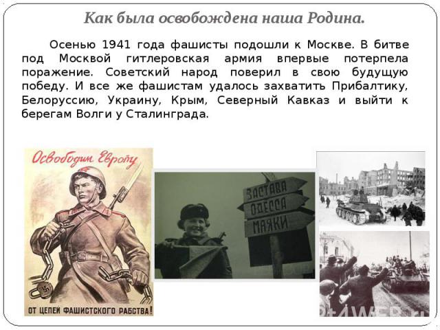 Как была освобождена наша Родина. Осенью 1941 года фашисты подошли к Москве. В битве под Москвой гитлеровская армия впервые потерпела поражение. Советский народ поверил в свою будущую победу. И все же фашистам удалось захватить Прибалтику, Белорусси…