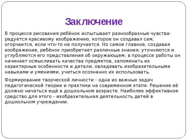 Заключение В процессе рисования ребёнок испытывает разнообразные чувства: радуется красивому изображению, которое он создавал сам, огорчается, если что-то не получается. Но самое главное, создавая изображение, ребёнок приобретает различные знания; у…