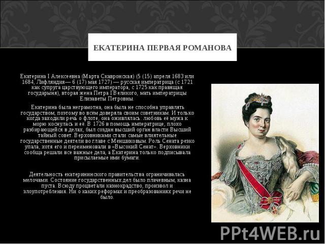 Екатерина I Алексеевна (Марта Скавронская) (5 (15) апреля 1683 или 1684, Лифляндия— 6 (17) мая 1727) — русская императрица (с 1721 как супруга царствующего императора, с 1725 как правящая государыня), вторая жена Петра I Великого, мать императрицы Е…