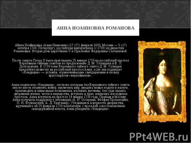  Анна Иоанновна (Анна Ивановна) (17 (27) февраля 1693, Москва — 5 (17) октября 1740, Петербург), российская императрица (с 1730) из династии Романовых. Вторая дочь царя Ивана V и Прасковьи Фёдоровны Салтыковой. После смерти Петра II была приглашена …