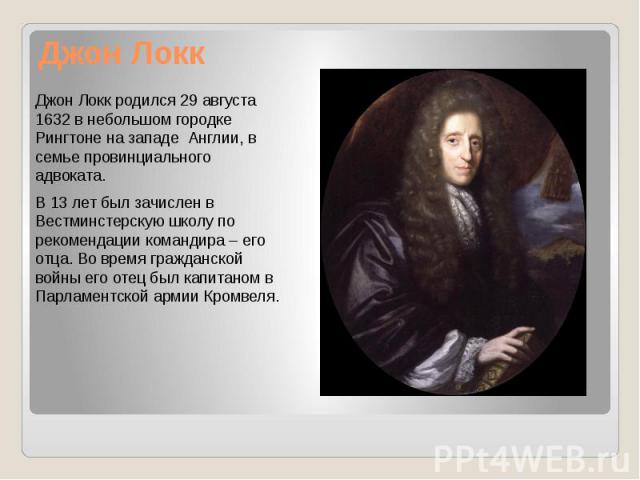 Джон Локк Джон Локк родился 29 августа 1632 в небольшом городке Рингтоне на западе Англии, в семье провинциального адвоката. В 13 лет был зачислен в Вестминстерскую школу по рекомендации командира – его отца. Во время гражданской войны его отец был …