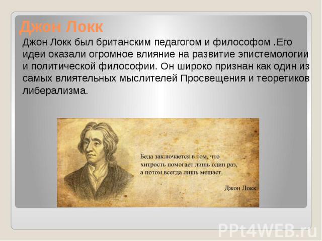 Джон Локк Джон Локк был британским педагогом и философом .Его идеи оказали огромное влияние на развитие эпистемологии и политической философии. Он широко признан как один из самых влиятельных мыслителей Просвещения и теоретиков либерализма.