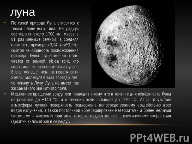 луна По своей природе Луна относится к телам планетного типа. Её радиус составляет около 1700 км, масса в 81 раз меньше земной, а средняя плотность примерно 3,34 г/см^3. Не-смотря на общность происхождения природа Луны существенно отли-чается от зем…