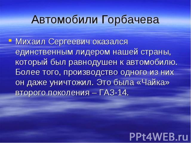 Автомобили Горбачева Михаил Сергеевич оказался единственным лидером нашей страны, который был равнодушен к автомобилю. Более того, производство одного из них он даже уничтожил. Это была «Чайка» второго поколения – ГАЗ-14.