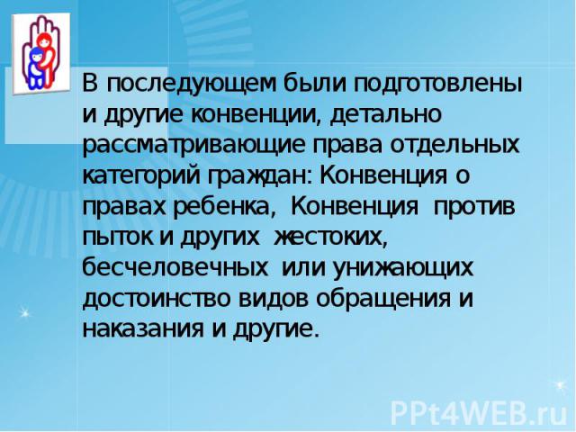 В последующем были подготовлены и другие конвенции, детально рассматривающие права отдельных категорий граждан: Конвенция о правах ребенка, Конвенция против пыток и других жестоких, бесчеловечных или унижающих достоинство видов обращения и наказания…