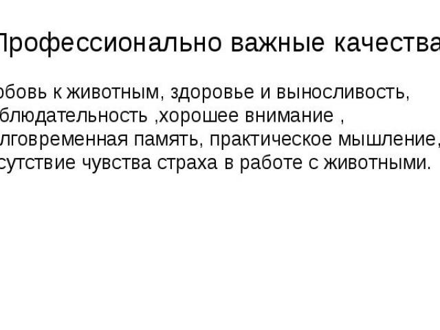 Профессионально важные качества: Любовь к животным, здоровье и выносливость, наблюдательность ,хорошее внимание , долговременная память, практическое мышление, отсутствие чувства страха в работе с животными.