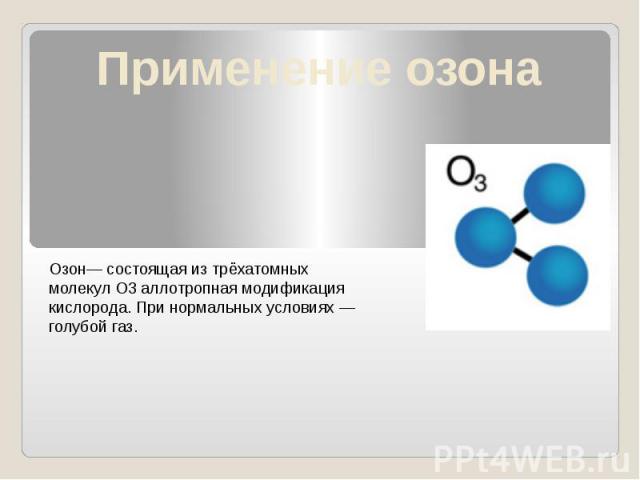 Применение озона Озон— состоящая из трёхатомных молекул O3 аллотропная модификация кислорода. При нормальных условиях — голубой газ.