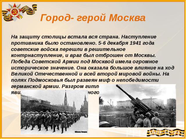 Город- герой Москва На защиту столицы встала вся страна. Наступление противника было остановлено. 5-6 декабря 1941 года советские войска перешли в решительное контрнаступление, и враг был отброшен от Москвы. Победа Советской Армии под Москвой имела …