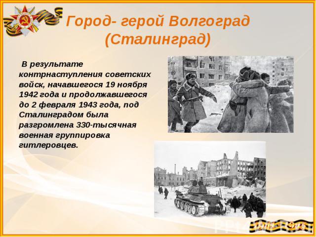 Город- герой Волгоград (Сталинград)  В результате контрнаступления советских войск, начавшегося 19 ноября 1942 года и продолжавшегося до 2 февраля 1943 года, под Сталинградом была разгромлена 330-тысячная военная группировка гитлеровцев.
