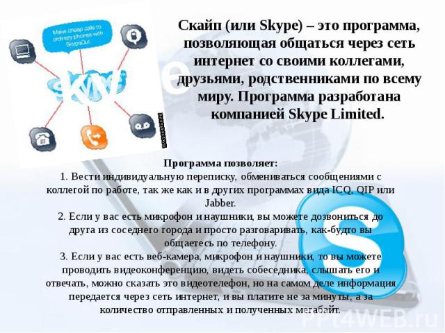 Скайп (или Skype) – это программа, позволяющая общаться через сеть интернет со своими коллегами, друзьями, родственниками по всему миру. Программа разработана компанией Skype Limited.  Программа позволяет: 1. Вести индивидуальную переписку, обменива…