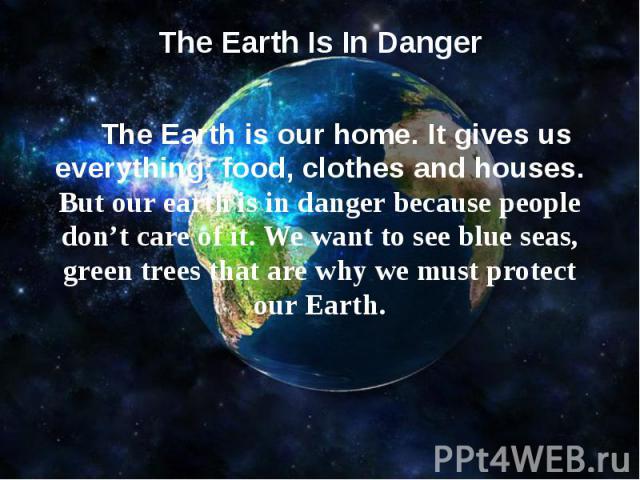 The Earth Is In Danger   The Earth is our home. It gives us everything: food, clothes and houses. But our earth is in danger because people don’t care of it. We want to see blue seas, green trees that are why we must protect our Earth.